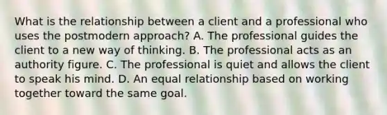 What is the relationship between a client and a professional who uses the postmodern approach? A. The professional guides the client to a new way of thinking. B. The professional acts as an authority figure. C. The professional is quiet and allows the client to speak his mind. D. An equal relationship based on working together toward the same goal.