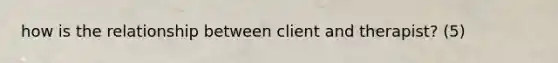 how is the relationship between client and therapist? (5)