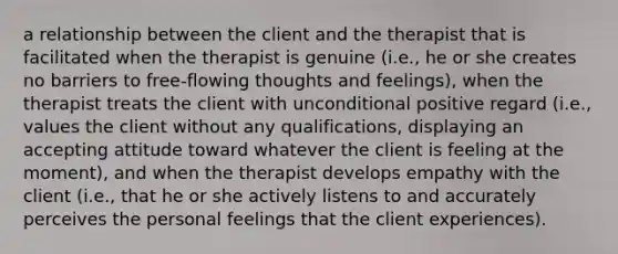 a relationship between the client and the therapist that is facilitated when the therapist is genuine (i.e., he or she creates no barriers to free-flowing thoughts and feelings), when the therapist treats the client with unconditional positive regard (i.e., values the client without any qualifications, displaying an accepting attitude toward whatever the client is feeling at the moment), and when the therapist develops empathy with the client (i.e., that he or she actively listens to and accurately perceives the personal feelings that the client experiences).