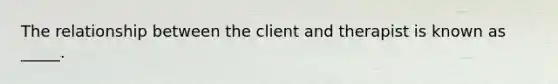 The relationship between the client and therapist is known as _____.