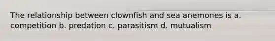 The relationship between clownfish and sea anemones is a. competition b. predation c. parasitism d. mutualism