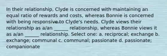 In their relationship, Clyde is concerned with maintaining an equal ratio of rewards and costs, whereas Bonnie is concerned with being responsive to Clyde's needs. Clyde views their relationship as a/an ______ relationship, whereas Bonnie views it as a/an ______ relationship. Select one: a. reciprocal; exchange b. exchange; communal c. communal; passionate d. passionate; companionate