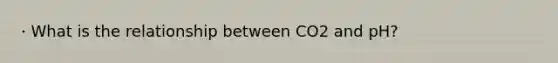 · What is the relationship between CO2 and pH?