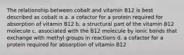 The relationship between cobalt and vitamin B12 is best described as cobalt is a. a cofactor for a protein required for absorption of vitamin B12 b. a structural part of the vitamin B12 molecule c. associated with the B12 molecule by ionic bonds that exchange with methyl groups in reactions d. a cofactor for a protein required for absorption of vitamin B12