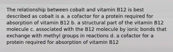 The relationship between cobalt and vitamin B12 is best described as cobalt is a. a cofactor for a protein required for absorption of vitamin B12 b. a structural part of the vitamin B12 molecule c. associated with the B12 molecule by ionic bonds that exchange with methyl groups in reactions d. a cofactor for a protein required for absorption of vitamin B12