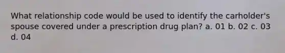 What relationship code would be used to identify the carholder's spouse covered under a prescription drug plan? a. 01 b. 02 c. 03 d. 04