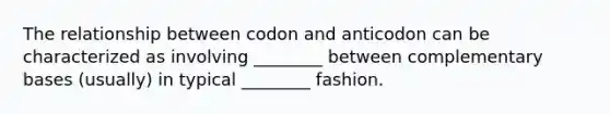 The relationship between codon and anticodon can be characterized as involving ________ between complementary bases (usually) in typical ________ fashion.