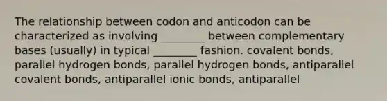 The relationship between codon and anticodon can be characterized as involving ________ between complementary bases (usually) in typical ________ fashion. covalent bonds, parallel hydrogen bonds, parallel hydrogen bonds, antiparallel covalent bonds, antiparallel ionic bonds, antiparallel