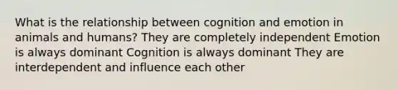 What is the relationship between cognition and emotion in animals and humans? They are completely independent Emotion is always dominant Cognition is always dominant They are interdependent and influence each other