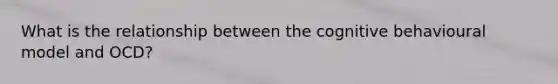 What is the relationship between the cognitive behavioural model and OCD?