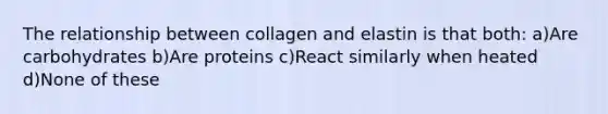 The relationship between collagen and elastin is that both: a)Are carbohydrates b)Are proteins c)React similarly when heated d)None of these