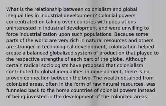 What is the relationship between colonialism and global inequalities in industrial development? Colonial powers concentrated on taking over countries with populations uninterested in industrial development and were unwilling to force industrialization upon such populations. Because some parts of the world are very rich in natural resources and others are stronger in technological development, colonization helped create a balanced globalized system of production that played to the respective strengths of each part of the globe. Although certain radical sociologists have proposed that colonialism contributed to global inequalities in development, there is no proven connection between the two. The wealth obtained from colonized areas, often in the form of raw natural resources, was funneled back to the home countries of colonial powers instead of being invested in the development of the colonized areas.