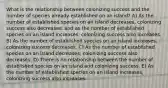 What is the relationship between colonizing success and the number of species already established on an island? A) As the number of established species on an island decreases, colonizing success also decreases; and as the number of established species on an island increases, colonizing success also increases. B) As the number of established species on an island increases, colonizing success decreases. C) As the number of established species on an island decreases, colonizing success also decreases. D) There is no relationship between the number of established species on an island and colonizing success. E) As the number of established species on an island increases, colonizing success also increases.