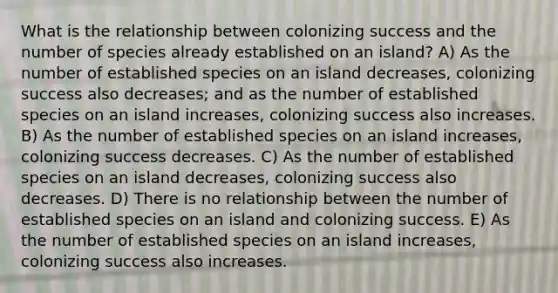 What is the relationship between colonizing success and the number of species already established on an island? A) As the number of established species on an island decreases, colonizing success also decreases; and as the number of established species on an island increases, colonizing success also increases. B) As the number of established species on an island increases, colonizing success decreases. C) As the number of established species on an island decreases, colonizing success also decreases. D) There is no relationship between the number of established species on an island and colonizing success. E) As the number of established species on an island increases, colonizing success also increases.