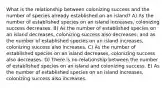 What is the relationship between colonizing success and the number of species already established on an island? A) As the number of established species on an island increases, colonizing success decreases. B) As the number of established species on an island decreases, colonizing success also decreases; and as the number of established species on an island increases, colonizing success also increases. C) As the number of established species on an island decreases, colonizing success also decreases. D) There is no relationship between the number of established species on an island and colonizing success. E) As the number of established species on an island increases, colonizing success also increases.