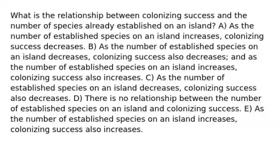 What is the relationship between colonizing success and the number of species already established on an island? A) As the number of established species on an island increases, colonizing success decreases. B) As the number of established species on an island decreases, colonizing success also decreases; and as the number of established species on an island increases, colonizing success also increases. C) As the number of established species on an island decreases, colonizing success also decreases. D) There is no relationship between the number of established species on an island and colonizing success. E) As the number of established species on an island increases, colonizing success also increases.