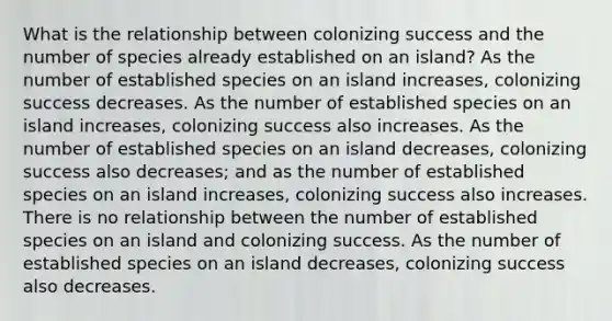 What is the relationship between colonizing success and the number of species already established on an island? As the number of established species on an island increases, colonizing success decreases. As the number of established species on an island increases, colonizing success also increases. As the number of established species on an island decreases, colonizing success also decreases; and as the number of established species on an island increases, colonizing success also increases. There is no relationship between the number of established species on an island and colonizing success. As the number of established species on an island decreases, colonizing success also decreases.