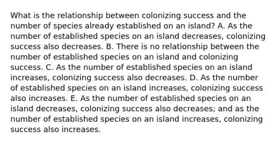 What is the relationship between colonizing success and the number of species already established on an island? A. As the number of established species on an island decreases, colonizing success also decreases. B. There is no relationship between the number of established species on an island and colonizing success. C. As the number of established species on an island increases, colonizing success also decreases. D. As the number of established species on an island increases, colonizing success also increases. E. As the number of established species on an island decreases, colonizing success also decreases; and as the number of established species on an island increases, colonizing success also increases.