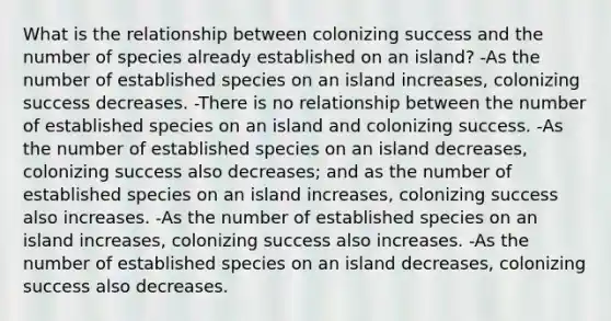 What is the relationship between colonizing success and the number of species already established on an island? -As the number of established species on an island increases, colonizing success decreases. -There is no relationship between the number of established species on an island and colonizing success. -As the number of established species on an island decreases, colonizing success also decreases; and as the number of established species on an island increases, colonizing success also increases. -As the number of established species on an island increases, colonizing success also increases. -As the number of established species on an island decreases, colonizing success also decreases.