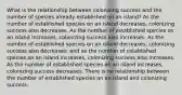 What is the relationship between colonizing success and the number of species already established on an island? As the number of established species on an island decreases, colonizing success also decreases. As the number of established species on an island increases, colonizing success also increases. As the number of established species on an island decreases, colonizing success also decreases; and as the number of established species on an island increases, colonizing success also increases. As the number of established species on an island increases, colonizing success decreases. There is no relationship between the number of established species on an island and colonizing success.