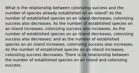 What is the relationship between colonizing success and the number of species already established on an island? As the number of established species on an island decreases, colonizing success also decreases. As the number of established species on an island increases, colonizing success also increases. As the number of established species on an island decreases, colonizing success also decreases; and as the number of established species on an island increases, colonizing success also increases. As the number of established species on an island increases, colonizing success decreases. There is no relationship between the number of established species on an island and colonizing success.