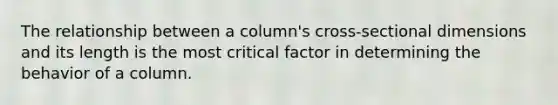 The relationship between a column's cross-sectional dimensions and its length is the most critical factor in determining the behavior of a column.