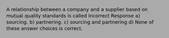 A relationship between a company and a supplier based on mutual quality standards is called Incorrect Response a) sourcing. b) partnering. c) sourcing and partnering d) None of these answer choices is correct.