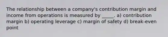 The relationship between a company's contribution margin and income from operations is measured by _____. a) contribution margin b) operating leverage c) <a href='https://www.questionai.com/knowledge/kzdyOdD4hN-margin-of-safety' class='anchor-knowledge'>margin of safety</a> d) break-even point