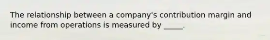 The relationship between a company's contribution margin and income from operations is measured by _____.