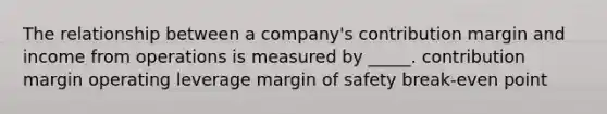 The relationship between a company's contribution margin and income from operations is measured by _____. contribution margin operating leverage margin of safety break-even point