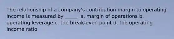 The relationship of a company's contribution margin to operating income is measured by _____. a. margin of operations b. operating leverage c. the break-even point d. the operating income ratio