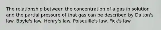 The relationship between the concentration of a gas in solution and the partial pressure of that gas can be described by Dalton's law. Boyle's law. Henry's law. Poiseuille's law. Fick's law.