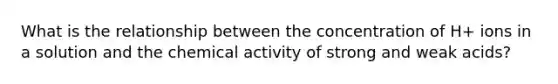 What is the relationship between the concentration of H+ ions in a solution and the chemical activity of <a href='https://www.questionai.com/knowledge/kPDsd1057O-strong-and-weak-acids' class='anchor-knowledge'>strong and weak acids</a>?