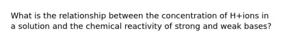 What is the relationship between the concentration of H+ions in a solution and the chemical reactivity of strong and weak bases?