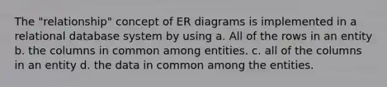 The "relationship" concept of ER diagrams is implemented in a relational database system by using a. All of the rows in an entity b. the columns in common among entities. c. all of the columns in an entity d. the data in common among the entities.