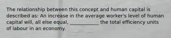 The relationship between this concept and human capital is described​ as: An increase in the average​ worker's level of human capital​ will, all else​ equal, ____________ the total efficiency units of labour in an economy.