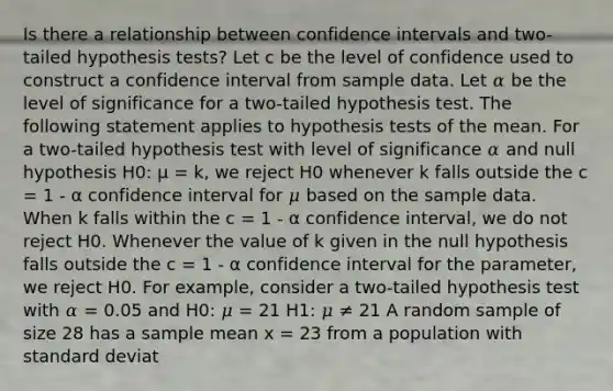 Is there a relationship between confidence intervals and two-tailed hypothesis tests? Let c be the level of confidence used to construct a confidence interval from sample data. Let 𝛼 be the level of significance for a two-tailed hypothesis test. The following statement applies to hypothesis tests of the mean. For a two-tailed hypothesis test with level of significance 𝛼 and null hypothesis H0: μ = k, we reject H0 whenever k falls outside the c = 1 - α confidence interval for 𝜇 based on the sample data. When k falls within the c = 1 - α confidence interval, we do not reject H0. Whenever the value of k given in the null hypothesis falls outside the c = 1 - α confidence interval for the parameter, we reject H0. For example, consider a two-tailed hypothesis test with 𝛼 = 0.05 and H0: 𝜇 = 21 H1: 𝜇 ≠ 21 A random sample of size 28 has a sample mean x = 23 from a population with standard deviat