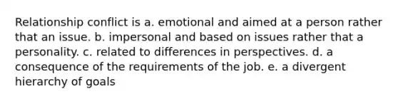 Relationship conflict is a. emotional and aimed at a person rather that an issue. b. impersonal and based on issues rather that a personality. c. related to differences in perspectives. d. a consequence of the requirements of the job. e. a divergent hierarchy of goals