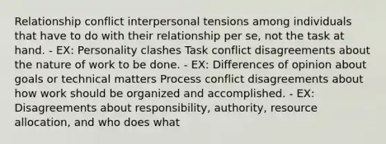 Relationship conflict interpersonal tensions among individuals that have to do with their relationship per se, not the task at hand. - EX: Personality clashes Task conflict disagreements about the nature of work to be done. - EX: Differences of opinion about goals or technical matters Process conflict disagreements about how work should be organized and accomplished. - EX: Disagreements about responsibility, authority, resource allocation, and who does what