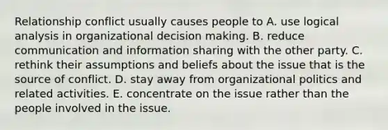 Relationship conflict usually causes people to A. use logical analysis in organizational decision making. B. reduce communication and information sharing with the other party. C. rethink their assumptions and beliefs about the issue that is the source of conflict. D. stay away from organizational politics and related activities. E. concentrate on the issue rather than the people involved in the issue.