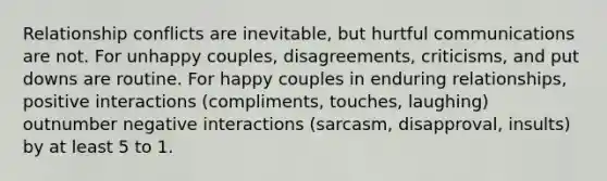 Relationship conflicts are inevitable, but hurtful communications are not. For unhappy couples, disagreements, criticisms, and put downs are routine. For happy couples in enduring relationships, positive interactions (compliments, touches, laughing) outnumber negative interactions (sarcasm, disapproval, insults) by at least 5 to 1.