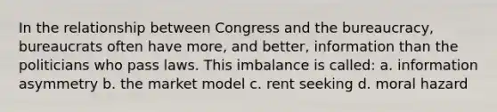 In the relationship between Congress and the bureaucracy, bureaucrats often have more, and better, information than the politicians who pass laws. This imbalance is called: a. information asymmetry b. the market model c. rent seeking d. moral hazard