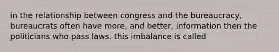 in the relationship between congress and the bureaucracy, bureaucrats often have more, and better, information then the politicians who pass laws. this imbalance is called