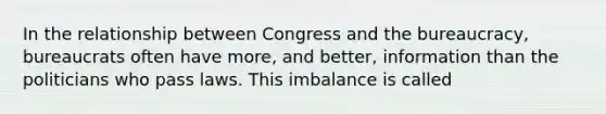 In the relationship between Congress and the bureaucracy, bureaucrats often have more, and better, information than the politicians who pass laws. This imbalance is called