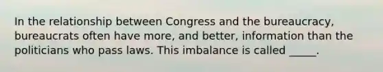 In the relationship between Congress and the bureaucracy, bureaucrats often have more, and better, information than the politicians who pass laws. This imbalance is called _____.