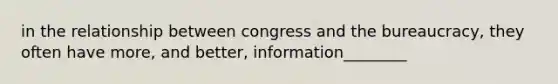 in the relationship between congress and the bureaucracy, they often have more, and better, information________