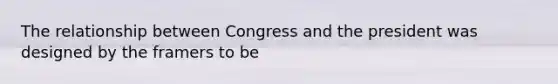 The relationship between Congress and the president was designed by the framers to be