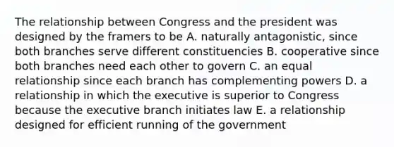 The relationship between Congress and the president was designed by the framers to be A. naturally antagonistic, since both branches serve different constituencies B. cooperative since both branches need each other to govern C. an equal relationship since each branch has complementing powers D. a relationship in which the executive is superior to Congress because the executive branch initiates law E. a relationship designed for efficient running of the government