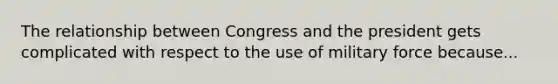 The relationship between Congress and the president gets complicated with respect to the use of military force because...