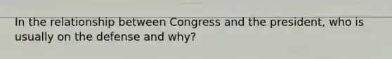 In the relationship between Congress and the president, who is usually on the defense and why?